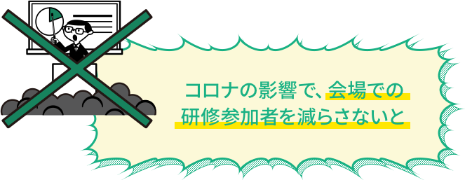 コロナの影響で、会場での研修参加者を減らさないと